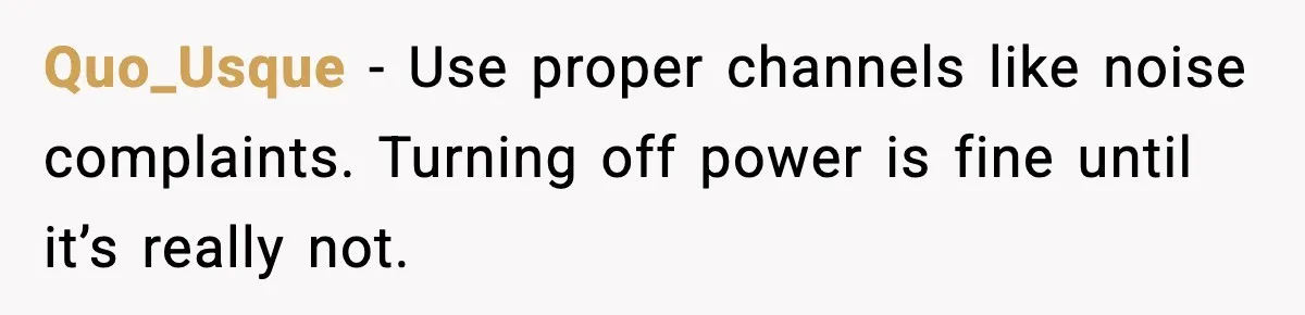 Quo_Usque - Use proper channels like noise complaints. Turning off power is fine until it’s really not.
