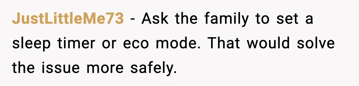 JustLittleMe73 - Ask the family to set a sleep timer or eco mode. That would solve the issue more safely.