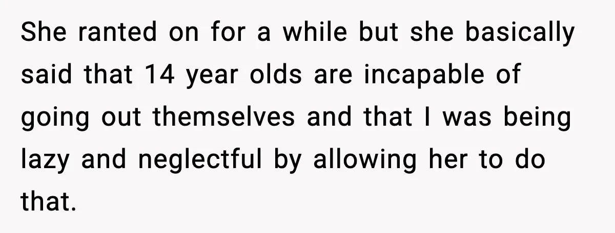 She ranted on for a while but she basically said that 14 year olds are incapable of going out themselves and that I was being lazy and neglectful by allowing...