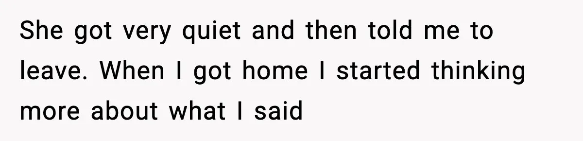 She got very quiet and then told me to leave. When I got home I started thinking more about what I said