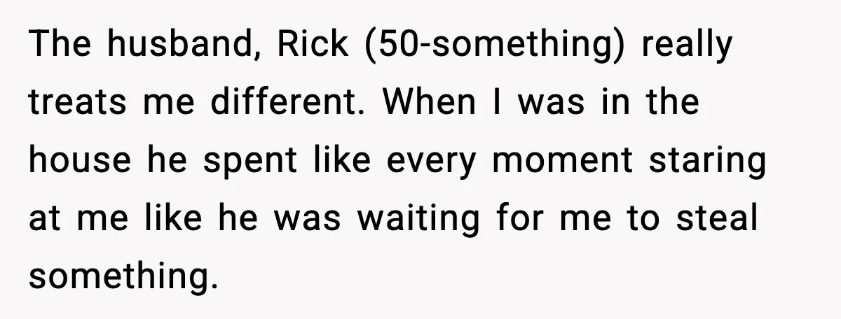Foster Teen Accused of Theft at Party, Refuses to Forgive After Truth Comes Out The husband, Rick (50-something) really treats me different. When I was in the house he spent like every moment staring at me like he was waiting for me to steal...