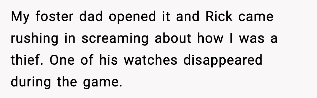 Foster Teen Accused of Theft at Party, Refuses to Forgive After Truth Comes Out My foster dad opened it and Rick came rushing in screaming about how I was a thief. One of his watches disappeared during the game.