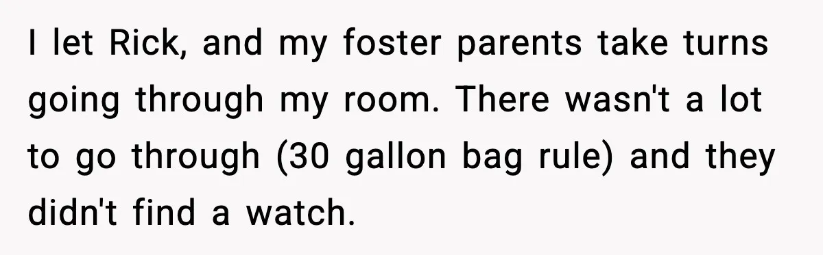 Foster Teen Accused of Theft at Party, Refuses to Forgive After Truth Comes Out I let Rick, and my foster parents take turns going through my room. There wasn't a lot to go through (30 gallon bag rule) and they didn't find a watch.