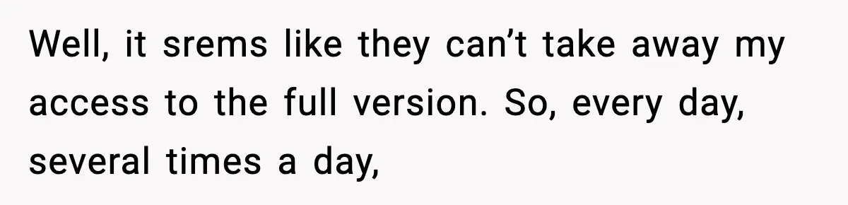 Well, it srems like they can’t take away my access to the full version. So, every day, several times a day,