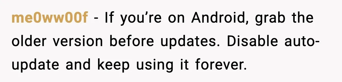 me0ww00f - If you’re on Android, grab the older version before updates. Disable auto-update and keep using it forever.