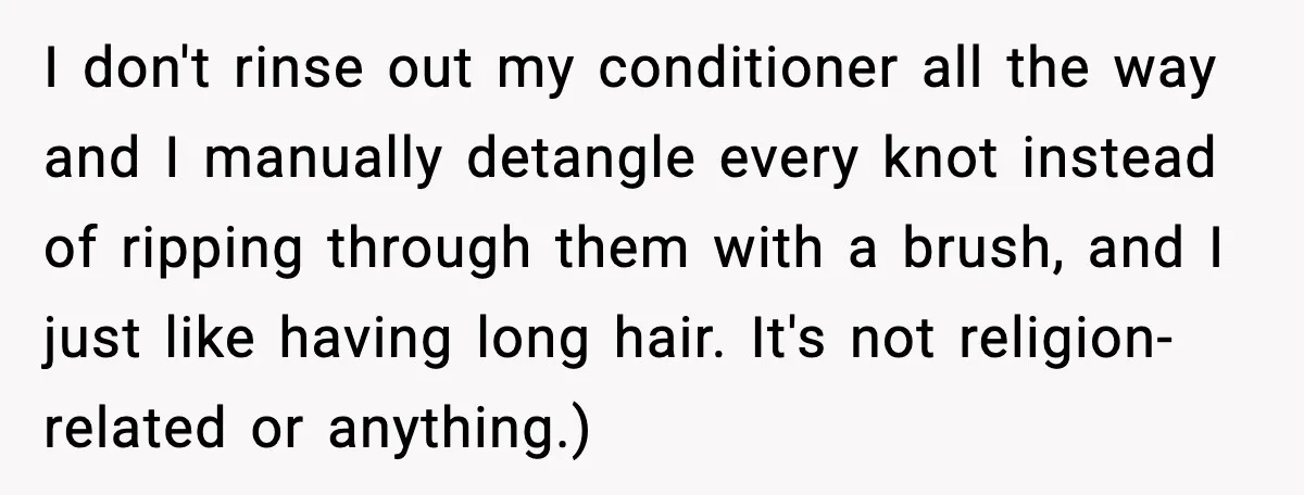 Teen Refuses to Donate Three Feet of Hair After Friend Volunteers It For Her I don't rinse out my conditioner all the way and I manually detangle every knot instead of ripping through them with a brush, and I just like having long hair....