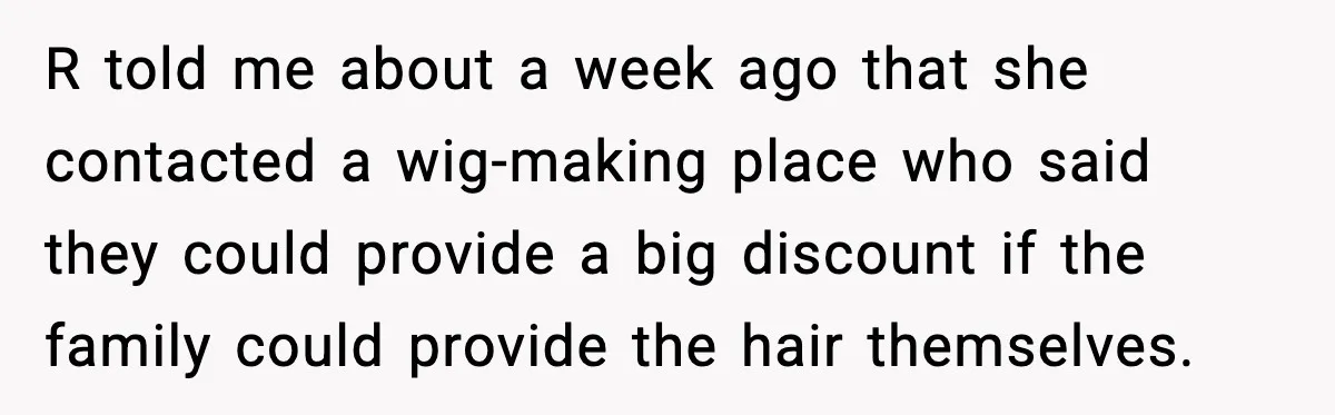 Teen Refuses to Donate Three Feet of Hair After Friend Volunteers It For Her R told me about a week ago that she contacted a wig-making place who said they could provide a big discount if the family could provide the hair themselves.