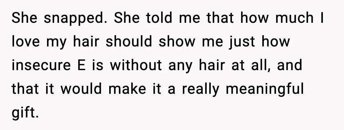 Teen Refuses to Donate Three Feet of Hair After Friend Volunteers It For Her She snapped. She told me that how much I love my hair should show me just how insecure E is without any hair at all, and that it would make...