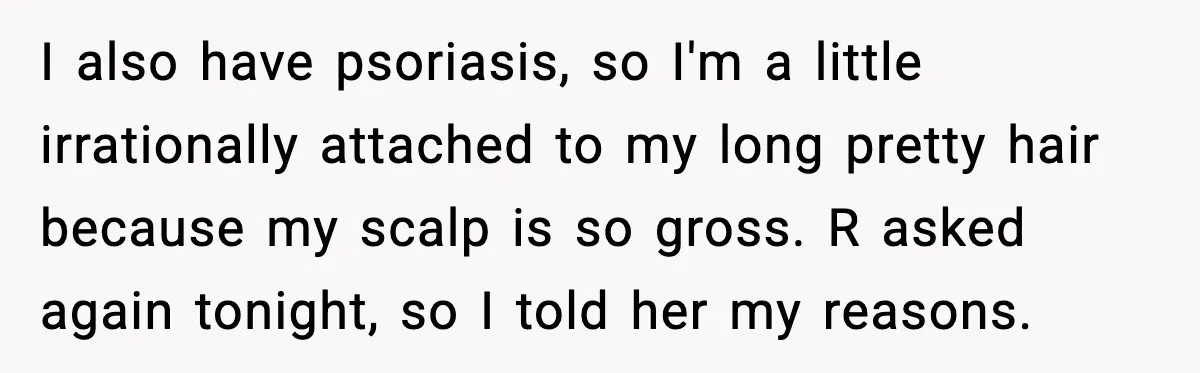Teen Refuses to Donate Three Feet of Hair After Friend Volunteers It For Her I also have psoriasis, so I'm a little irrationally attached to my long pretty hair because my scalp is so gross. R asked again tonight, so I told her my...
