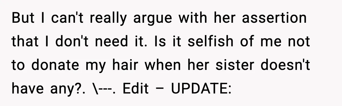 Teen Refuses to Donate Three Feet of Hair After Friend Volunteers It For Her But I can't really argue with her assertion that I don't need it. Is it selfish of me not to donate my hair when her sister doesn't have any?. \---....