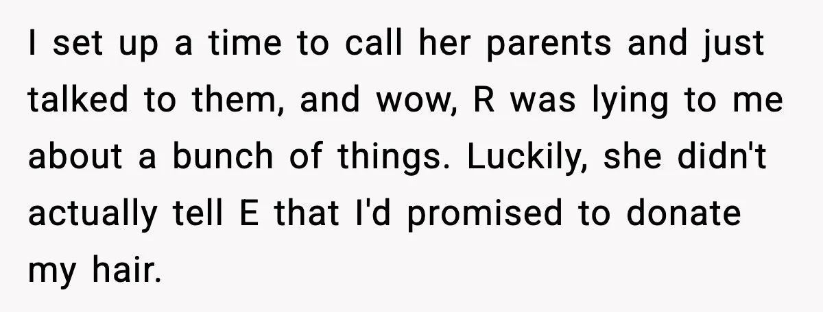 Teen Refuses to Donate Three Feet of Hair After Friend Volunteers It For Her I set up a time to call her parents and just talked to them, and wow, R was lying to me about a bunch of things. Luckily, she didn't actually...