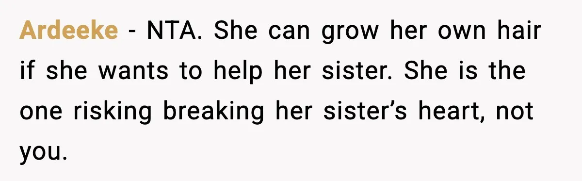 Teen Refuses to Donate Three Feet of Hair After Friend Volunteers It For Her Ardeeke - NTA. She can grow her own hair if she wants to help her sister. She is the one risking breaking her sister’s heart, not you.