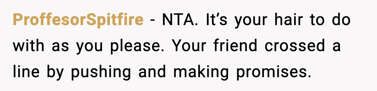Teen Refuses to Donate Three Feet of Hair After Friend Volunteers It For Her ProffesorSpitfire - NTA. It’s your hair to do with as you please. Your friend crossed a line by pushing and making promises.