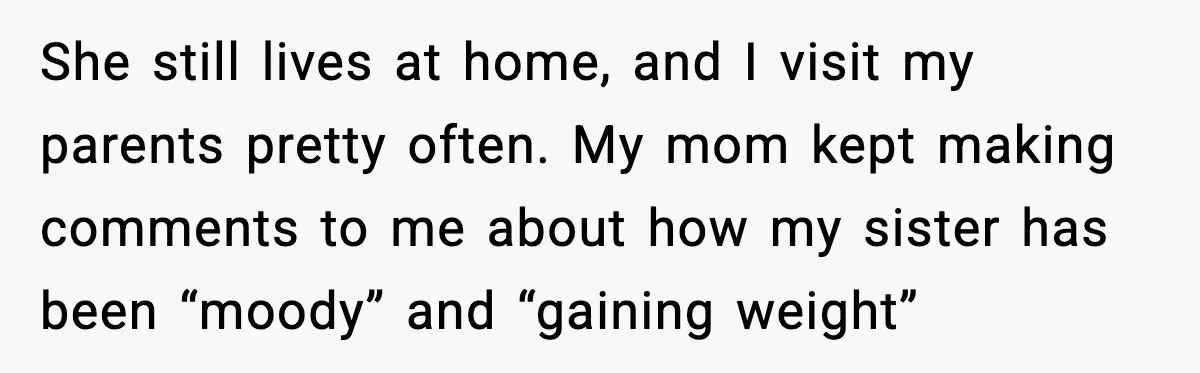 She still lives at home, and I visit my parents pretty often. My mom kept making comments to me about how my sister has been “moody” and “gaining weight”