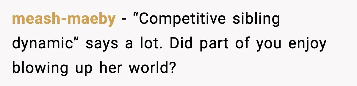 meash-maeby - “Competitive sibling dynamic” says a lot. Did part of you enjoy blowing up her world?