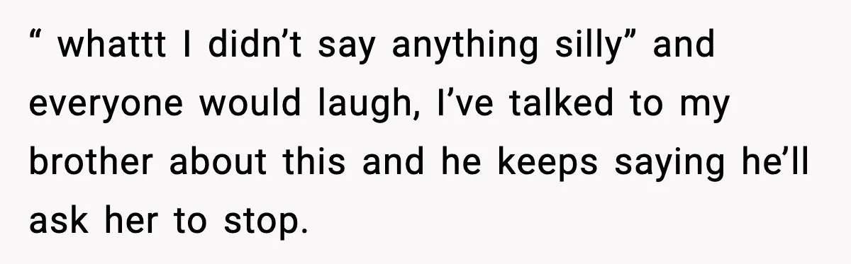 “ whattt I didn’t say anything silly” and everyone would laugh, I’ve talked to my brother about this and he keeps saying he’ll ask her to stop.