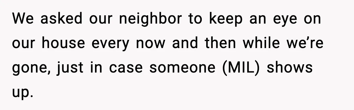 Couple Goes Off-Grid For Christmas, MIL Assumes They Committed a “Sinful Marriage” We asked our neighbor to keep an eye on our house every now and then while we’re gone, just in case someone (MIL) shows up.