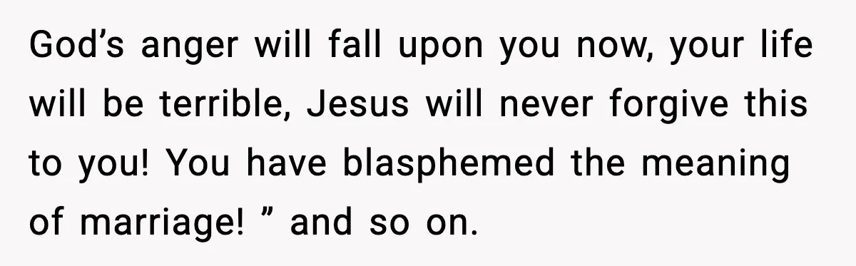 Couple Goes Off-Grid For Christmas, MIL Assumes They Committed a “Sinful Marriage” God’s anger will fall upon you now, your life will be terrible, Jesus will never forgive this to you! You have blasphemed the meaning of marriage! ” and so on.