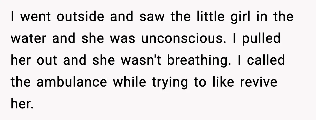 I went outside and saw the little girl in the water and she was unconscious. I pulled her out and she wasn't breathing. I called the ambulance while trying to...