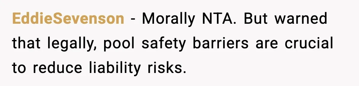 EddieSevenson - Morally NTA. But warned that legally, pool safety barriers are crucial to reduce liability risks.