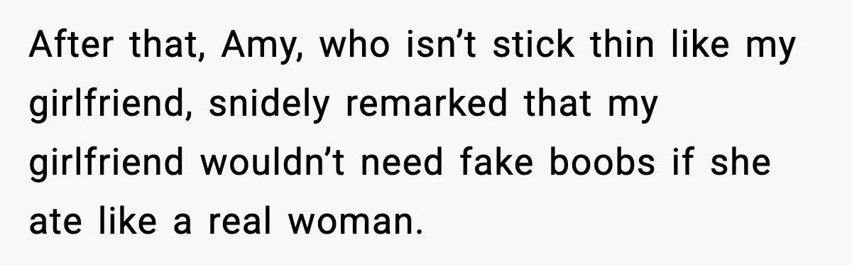 After that, Amy, who isn’t stick thin like my girlfriend, snidely remarked that my girlfriend wouldn’t need fake boobs if she ate like a real woman.