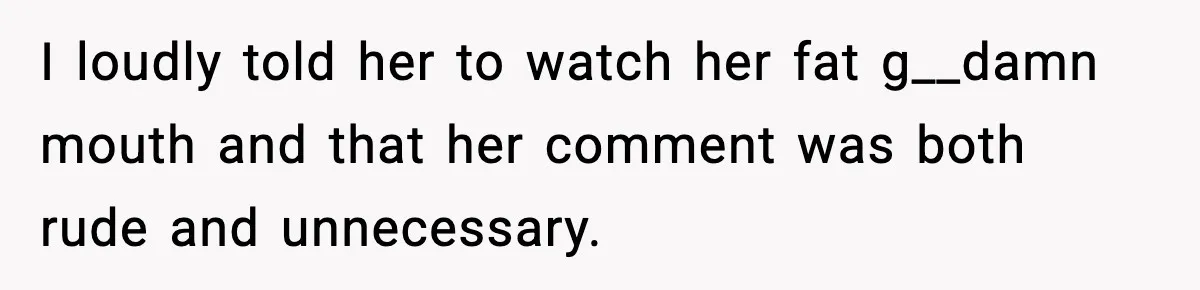 I loudly told her to watch her fat g__damn mouth and that her comment was both rude and unnecessary.