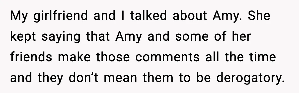 My girlfriend and I talked about Amy. She kept saying that Amy and some of her friends make those comments all the time and they don’t mean them to be...