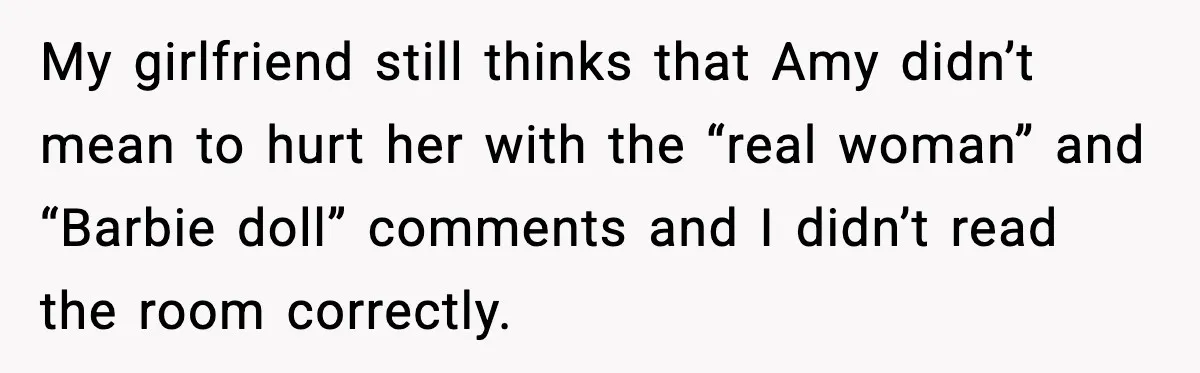 My girlfriend still thinks that Amy didn’t mean to hurt her with the “real woman” and “Barbie doll” comments and I didn’t read the room correctly.