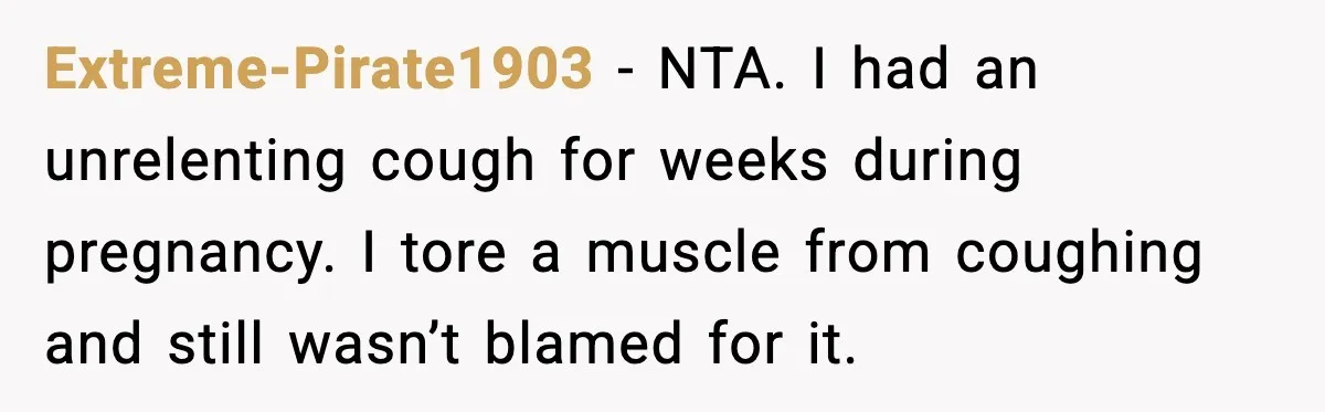 Husband Complains About Pregnancy Symptoms, Wife Fires Back In Frustration Extreme-Pirate1903 - NTA. I had an unrelenting cough for weeks during pregnancy. I tore a muscle from coughing and still wasn’t blamed for it.