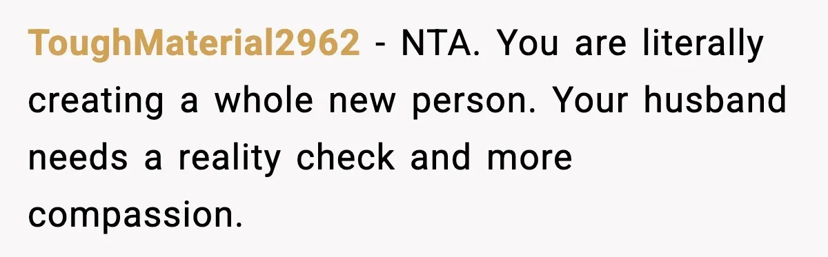 Husband Complains About Pregnancy Symptoms, Wife Fires Back In Frustration ToughMaterial2962 - NTA. You are literally creating a whole new person. Your husband needs a reality check and more compassion.