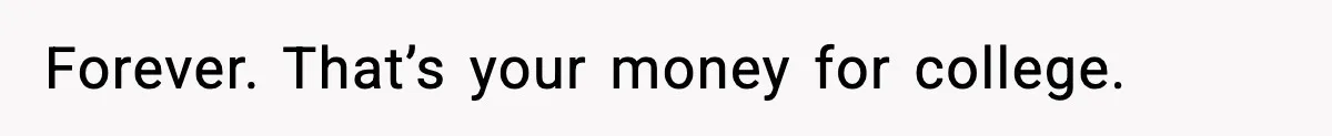 Forever. That’s your money for college.