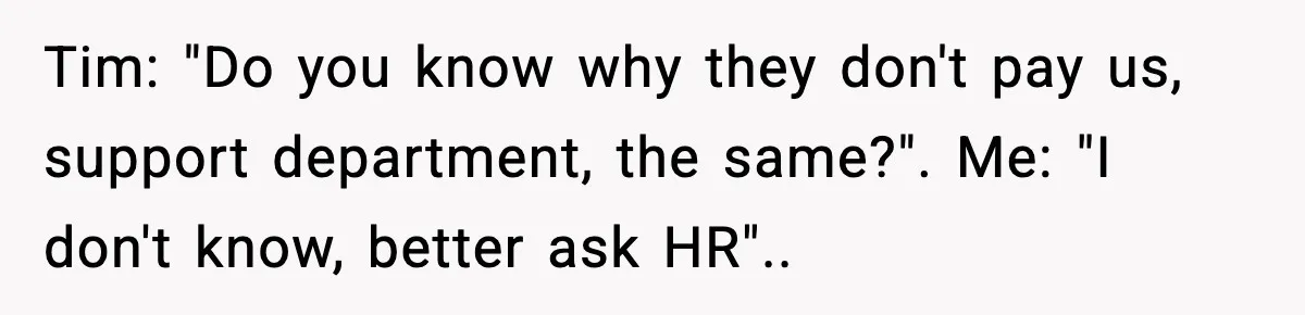 Tim: "Do you know why they don't pay us, support department, the same?". Me: "I don't know, better ask HR"..