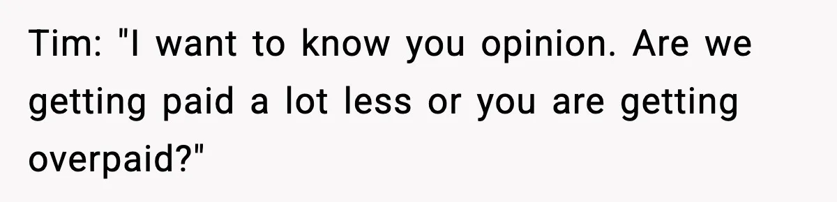 Tim: "I want to know you opinion. Are we getting paid a lot less or you are getting overpaid?"