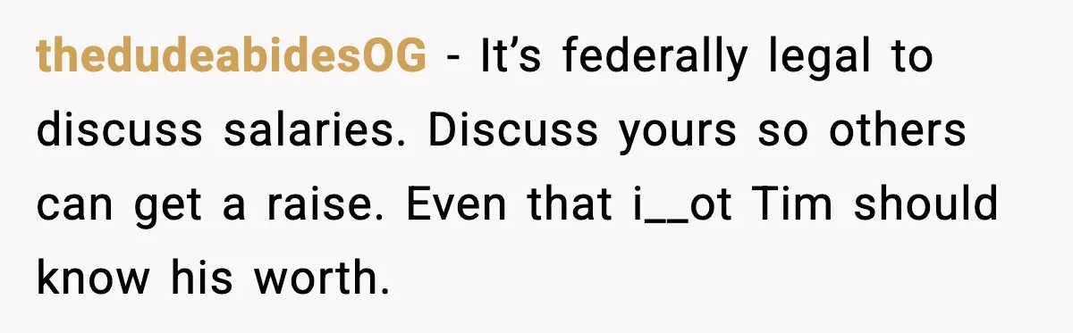 thedudeabidesOG - It’s federally legal to discuss salaries. Discuss yours so others can get a raise. Even that i__ot Tim should know his worth.