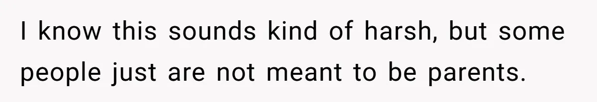 I know this sounds kind of harsh, but some people just are not meant to be parents.