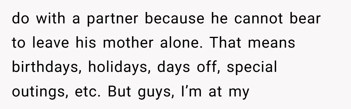 do with a partner because he cannot bear to leave his mother alone. That means birthdays, holidays, days off, special outings, etc. But guys, I’m at my