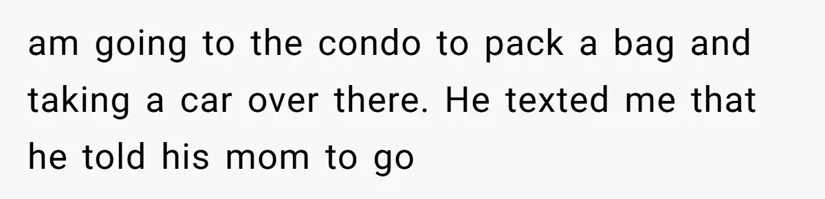 am going to the condo to pack a bag and taking a car over there. He texted me that he told his mom to go