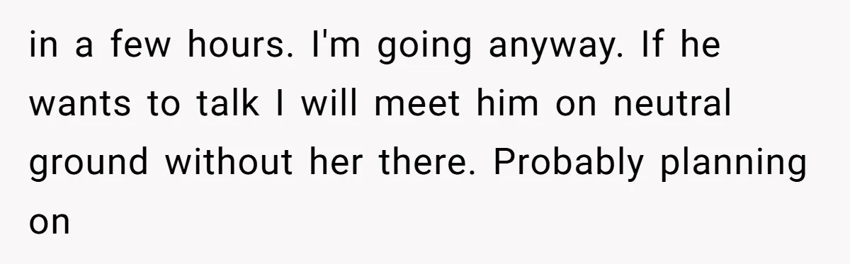 in a few hours. I'm going anyway. If he wants to talk I will meet him on neutral ground without her there. Probably planning on