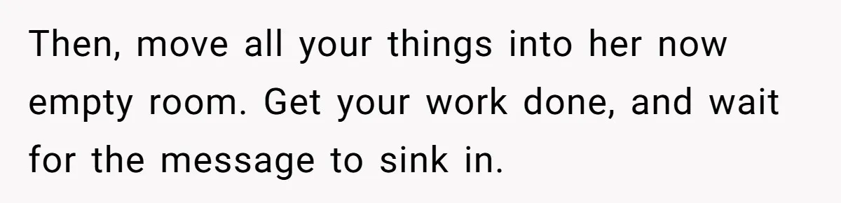 Then, move all your things into her now empty room. Get your work done, and wait for the message to sink in.