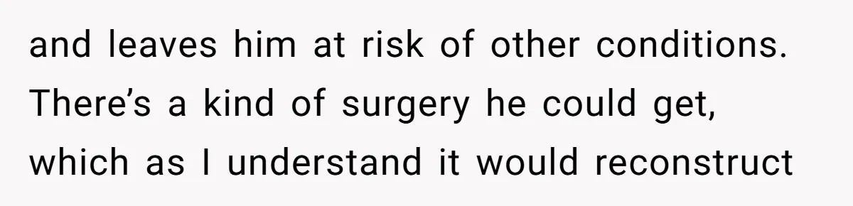 Sibling Bonds Are Tested When a Step-Nephew Needs Help After an Appalling Incident and leaves him at risk of other conditions. There’s a kind of surgery he could get, which as I understand it would reconstruct