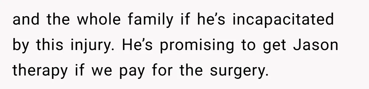 Sibling Bonds Are Tested When a Step-Nephew Needs Help After an Appalling Incident and the whole family if he’s incapacitated by this injury. He’s promising to get Jason therapy if we pay for the surgery.