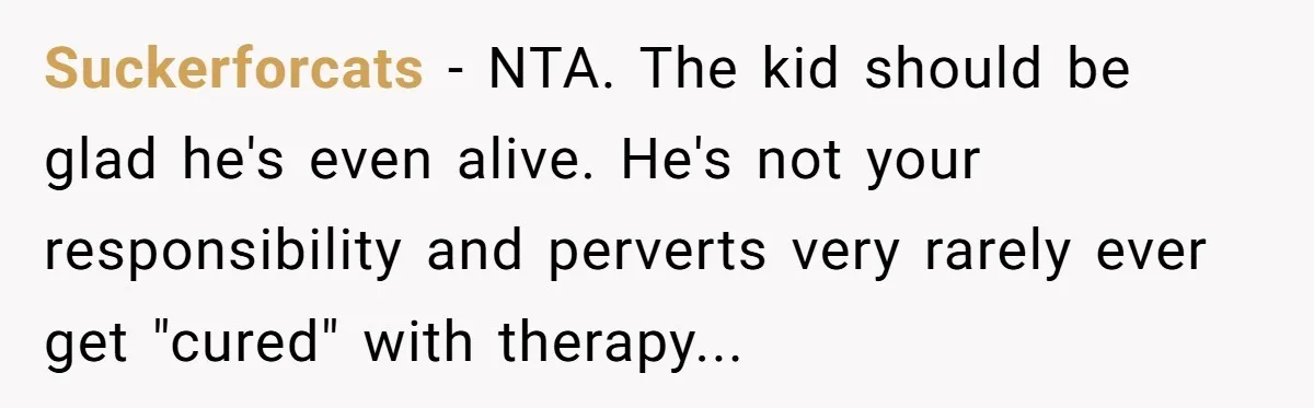 Sibling Bonds Are Tested When a Step-Nephew Needs Help After an Appalling Incident Suckerforcats − NTA. The kid should be glad he's even alive. He's not your responsibility and perverts very rarely ever get "cured" with therapy...