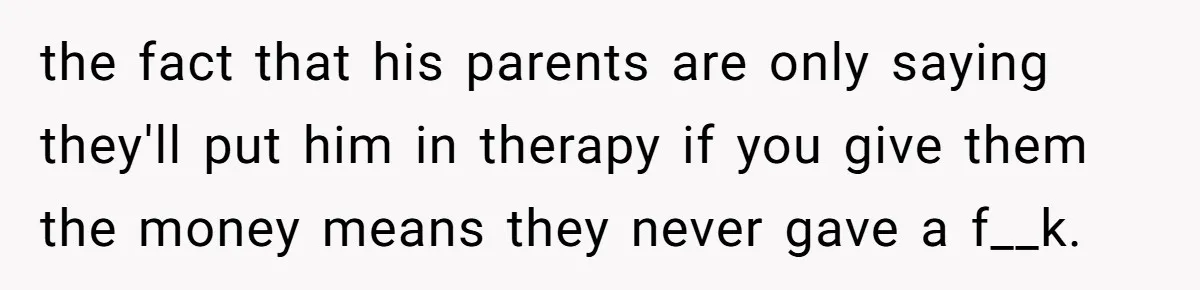Sibling Bonds Are Tested When a Step-Nephew Needs Help After an Appalling Incident the fact that his parents are only saying they'll put him in therapy if you give them the money means they never gave a f__k.