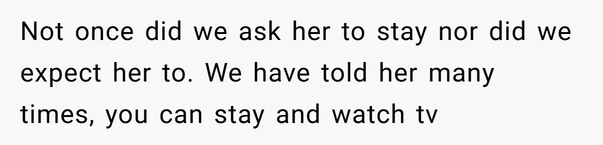 Not once did we ask her to stay nor did we expect her to. We have told her many times, you can stay and watch tv