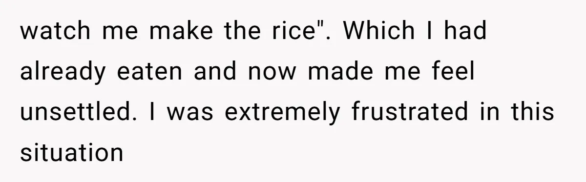 Love in the Kitchen: The Mystery of Why One Redditor Left Dinner on the Table watch me make the rice". Which I had already eaten and now made me feel unsettled. I was extremely frustrated in this situation