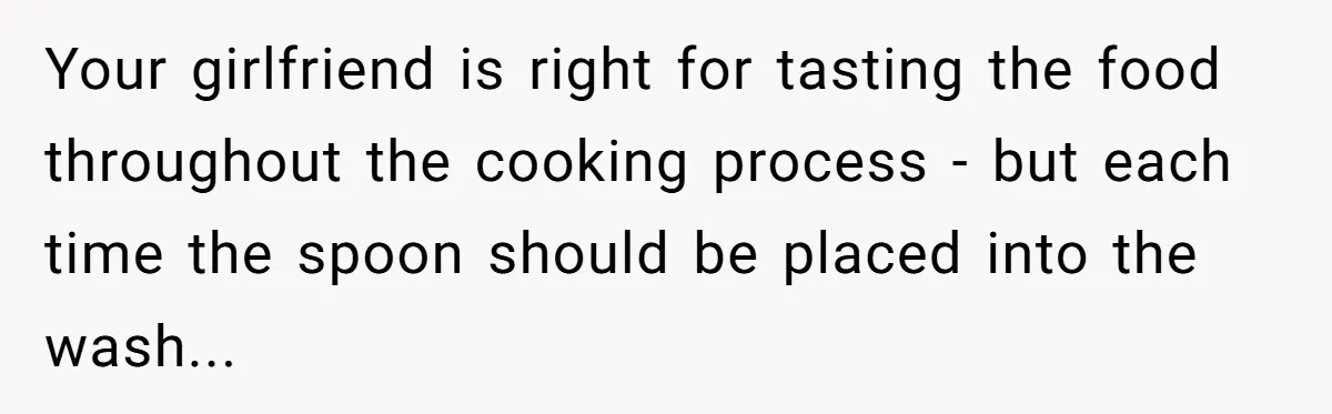 Love in the Kitchen: The Mystery of Why One Redditor Left Dinner on the Table Your girlfriend is right for tasting the food throughout the cooking process - but each time the spoon should be placed into the wash...
