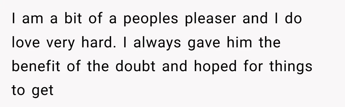 I am a bit of a peoples pleaser and I do love very hard. I always gave him the benefit of the doubt and hoped for things to get