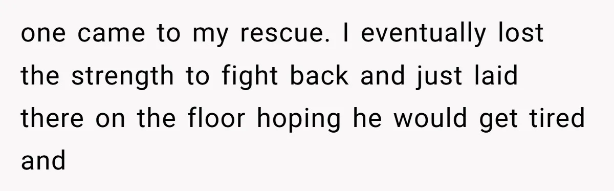 one came to my rescue. I eventually lost the strength to fight back and just laid there on the floor hoping he would get tired and