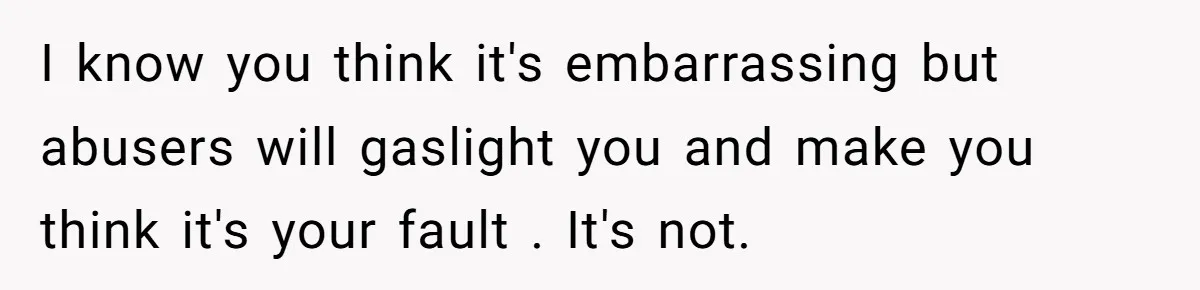 I know you think it's embarrassing but abusers will gaslight you and make you think it's your fault . It's not.