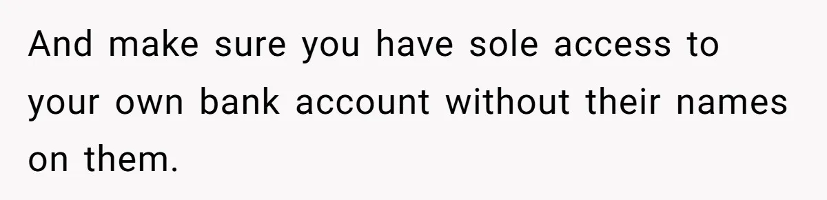 And make sure you have sole access to your own bank account without their names on them.